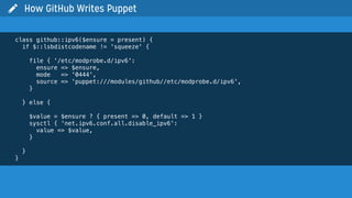 class github::ipv6($ensure = present) {
if $::lsbdistcodename != 'squeeze' {
file { '/etc/modprobe.d/ipv6':
ensure => $ensure,
mode => '0444',
source => 'puppet:///modules/github//etc/modprobe.d/ipv6',
}
} else {
$value = $ensure ? { present => 0, default => 1 }
sysctl { 'net.ipv6.conf.all.disable_ipv6':
value => $value,
}
}
}
 How GitHub Writes Puppet
 