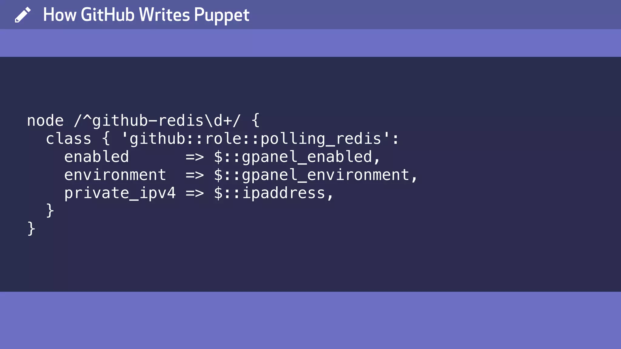 ( How GitHub Writes Puppet node /^github-redisd+/ { class { 'github::role::polling_redis': enabled => $::gpanel_enabled, environment => $::gpanel_environment, private_ipv4 => $::ipaddress, } } 