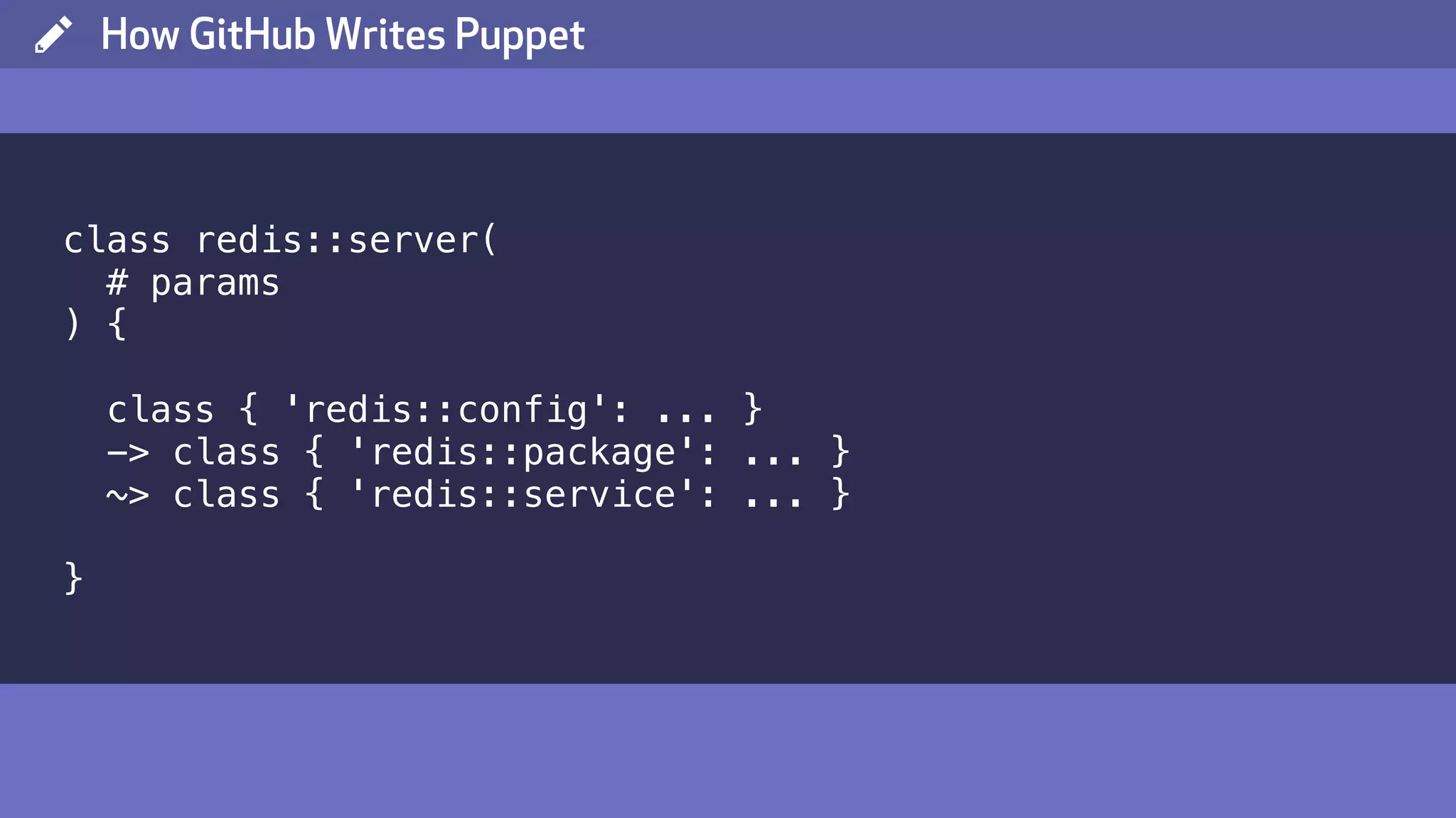 ( How GitHub Writes Puppet class redis::server( # params ) { class { 'redis::config': ... } -> class { 'redis::package': ... } ~> class { 'redis::service': ... } } 