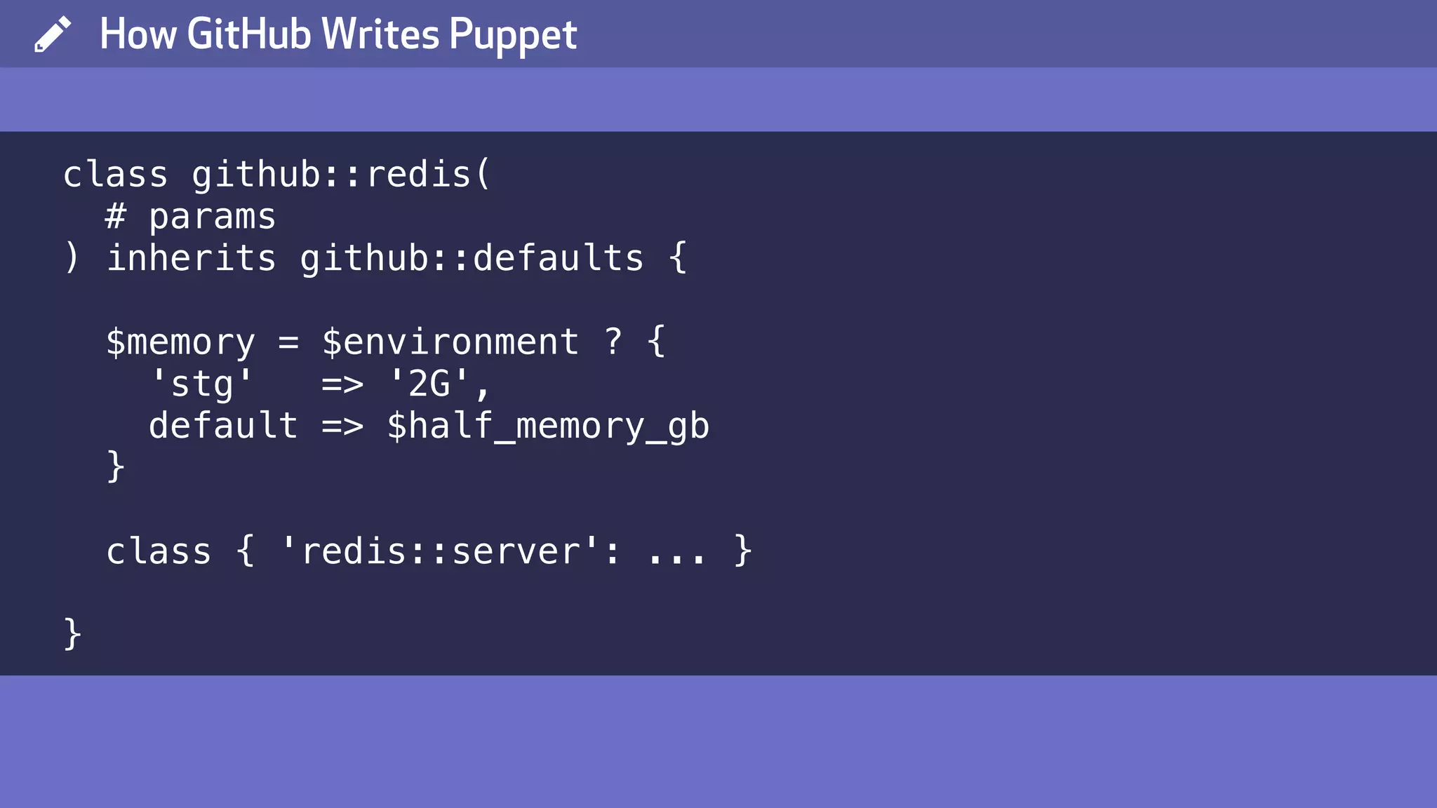 ( How GitHub Writes Puppet class github::redis( # params ) inherits github::defaults { $memory = $environment ? { 'stg' => '2G', default => $half_memory_gb } class { 'redis::server': ... } } 