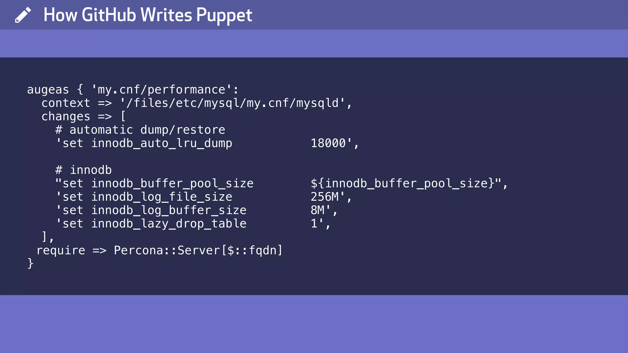( How GitHub Writes Puppet augeas { 'my.cnf/performance': context => '/files/etc/mysql/my.cnf/mysqld', changes => [ # automatic dump/restore 'set innodb_auto_lru_dump 18000', # innodb "set innodb_buffer_pool_size ${innodb_buffer_pool_size}", 'set innodb_log_file_size 256M', 'set innodb_log_buffer_size 8M', 'set innodb_lazy_drop_table 1', ], require => Percona::Server[$::fqdn] } 