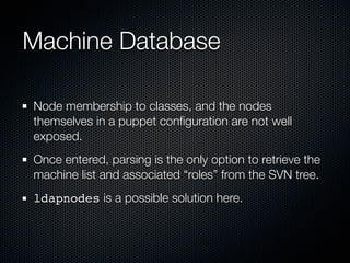 Machine Database

Node membership to classes, and the nodes
themselves in a puppet conﬁguration are not well
exposed.
Once entered, parsing is the only option to retrieve the
machine list and associated “roles” from the SVN tree.
ldapnodes is a possible solution here.
 