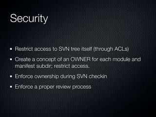 Security

 Restrict access to SVN tree itself (through ACLs)
 Create a concept of an OWNER for each module and
 manifest subdir; restrict access.
 Enforce ownership during SVN checkin
 Enforce a proper review process
 