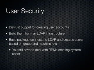 User Security

 Distrust puppet for creating user accounts
 Build them from an LDAP infrastructure
 Base package connects to LDAP and creates users
 based on group and machine role
   You still have to deal with RPMs creating system
   users
 