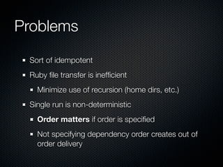 Problems

 Sort of idempotent
 Ruby ﬁle transfer is inefﬁcient
   Minimize use of recursion (home dirs, etc.)
 Single run is non-deterministic
   Order matters if order is speciﬁed
   Not specifying dependency order creates out of
   order delivery
 