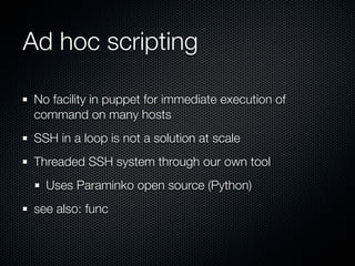 Ad hoc scripting

 No facility in puppet for immediate execution of
 command on many hosts
 SSH in a loop is not a solution at scale
 Threaded SSH system through our own tool
   Uses Paraminko open source (Python)
 see also: func
 