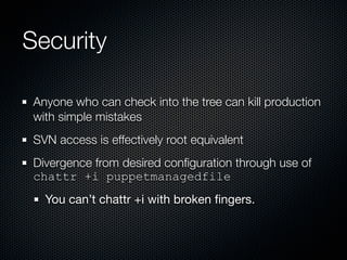 Security

 Anyone who can check into the tree can kill production
 with simple mistakes
 SVN access is effectively root equivalent
 Divergence from desired conﬁguration through use of
 chattr +i puppetmanagedfile
   You can’t chattr +i with broken ﬁngers.
 