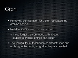 Cron
 Removing conﬁguration for a cron job leaves the
 cronjob behind
 Need to specify ensure => absent
   If you forget the command with absent,
   duplicate cronjob entries can occur
 The vestigal tail of these “ensure absent” lines end
 up living in the conﬁg long after they are needed
 
