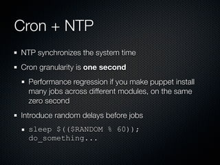 Cron + NTP
NTP synchronizes the system time
Cron granularity is one second
  Performance regression if you make puppet install
  many jobs across different modules, on the same
  zero second
Introduce random delays before jobs
  sleep $(($RANDOM % 60));
  do_something...
 