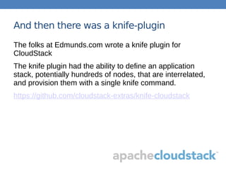 And then there was a knife-plugin
The folks at Edmunds.com wrote a knife plugin for
CloudStack
The knife plugin had the ability to define an application
stack, potentially hundreds of nodes, that are interrelated,
and provision them with a single knife command.
https://github.com/cloudstack-extras/knife-cloudstack
 