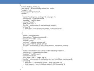 {
"name": "hadoop_cluster_a",
"description": "A small hadoop cluster with hbase",
"version": "1.0",
"environment": "production",
"servers": [
{
"name": "zookeeper-a, zookeeper-b, zookeeper-c",
"description": "Zookeeper nodes",
"template": "rhel-5.6-base",
"service": "small",
"port_rules": "2181",
"run_list": "role[cluster_a], role[zookeeper_server]",
"actions": [
{ "knife_ssh": ["role:zookeeper_server", "sudo chef-client"] }
]
},
{
"name": "hadoop-master",
"description": "Hadoop master node",
"template": "rhel-5.6-base",
"service": "large",
"networks": "app-net, storage-net",
"port_rules": "50070, 50030, 60010",
"run_list": "role[cluster_a], role[hadoop_master], role[hbase_master]"
},
{
"name": "hadoop-worker-a hadoop-worker-b hadoop-worker-c",
"description": "Hadoop worker nodes",
"template": "rhel-5.6-base",
"service": "medium",
"port_rules": "50075, 50060, 60030",
"run_list": "role[cluster_a], role[hadoop_worker], role[hbase_regionserver]",
"actions": [
{ "knife_ssh": ["role:hadoop_master", "sudo chef-client"] },
{ "http_request": "http://${hadoop-master}:50070/index.jsp" }
]
}
}
 