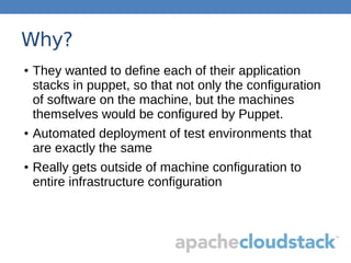 Why?
● They wanted to define each of their application
stacks in puppet, so that not only the configuration
of software on the machine, but the machines
themselves would be configured by Puppet.
● Automated deployment of test environments that
are exactly the same
● Really gets outside of machine configuration to
entire infrastructure configuration
 