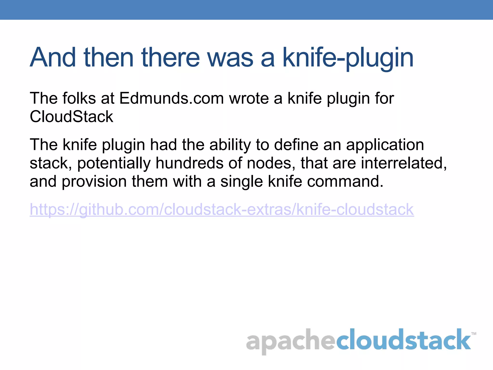 And then there was a knife-plugin
The folks at Edmunds.com wrote a knife plugin for
CloudStack
The knife plugin had the ability to define an application
stack, potentially hundreds of nodes, that are interrelated,
and provision them with a single knife command.
https://github.com/cloudstack-extras/knife-cloudstack
 