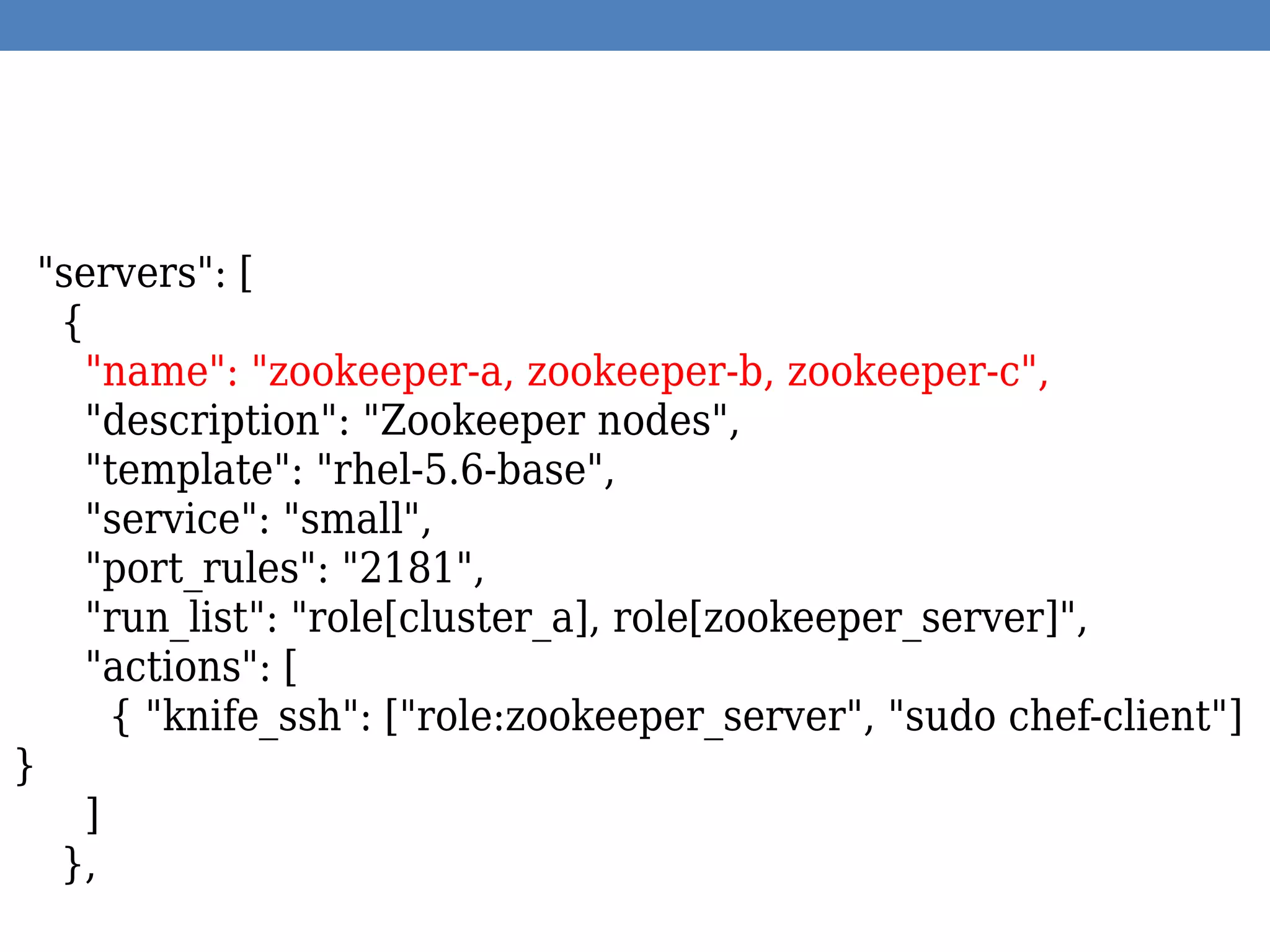 "servers": [
{
"name": "zookeeper-a, zookeeper-b, zookeeper-c",
"description": "Zookeeper nodes",
"template": "rhel-5.6-base",
"service": "small",
"port_rules": "2181",
"run_list": "role[cluster_a], role[zookeeper_server]",
"actions": [
{ "knife_ssh": ["role:zookeeper_server", "sudo chef-client"]
}
]
},
 