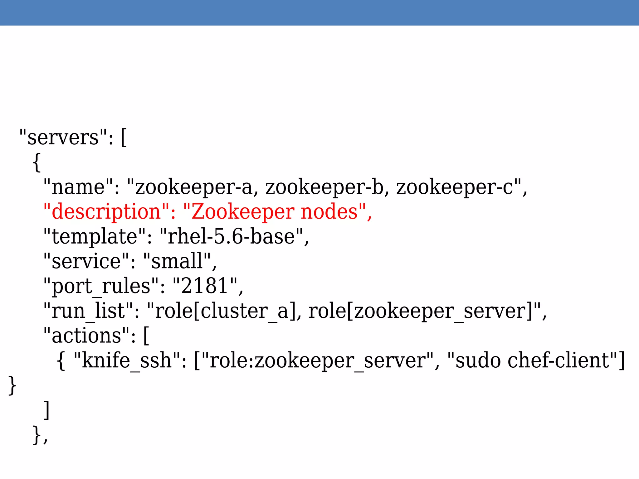 "servers": [
{
"name": "zookeeper-a, zookeeper-b, zookeeper-c",
"description": "Zookeeper nodes",
"template": "rhel-5.6-base",
"service": "small",
"port_rules": "2181",
"run_list": "role[cluster_a], role[zookeeper_server]",
"actions": [
{ "knife_ssh": ["role:zookeeper_server", "sudo chef-client"]
}
]
},
 