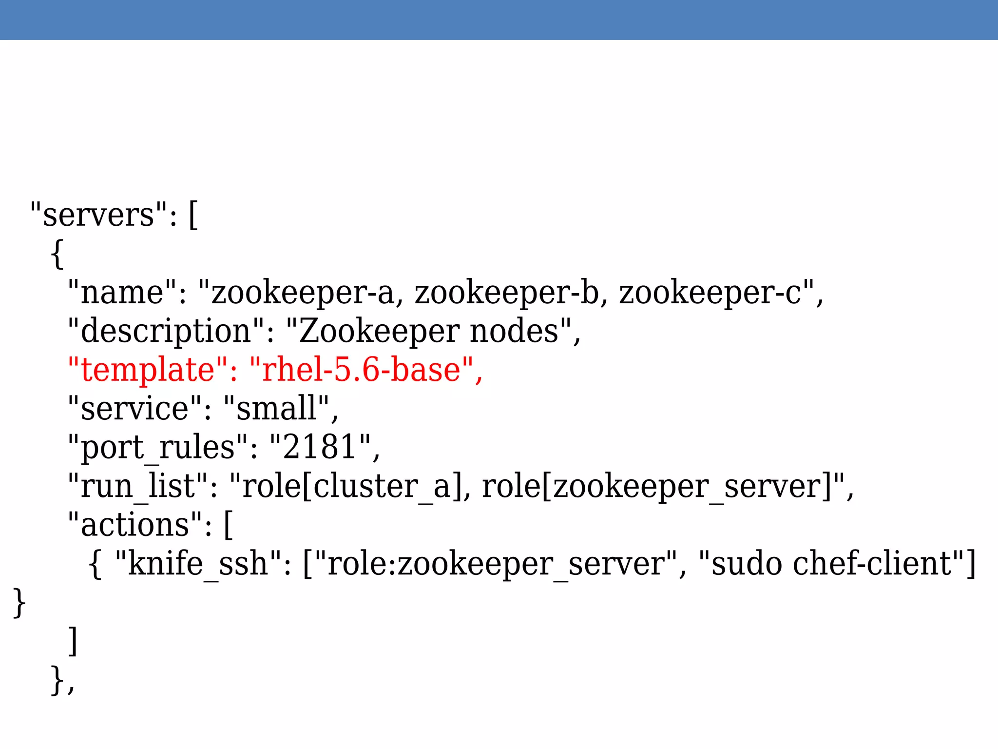 "servers": [
{
"name": "zookeeper-a, zookeeper-b, zookeeper-c",
"description": "Zookeeper nodes",
"template": "rhel-5.6-base",
"service": "small",
"port_rules": "2181",
"run_list": "role[cluster_a], role[zookeeper_server]",
"actions": [
{ "knife_ssh": ["role:zookeeper_server", "sudo chef-client"]
}
]
},
 