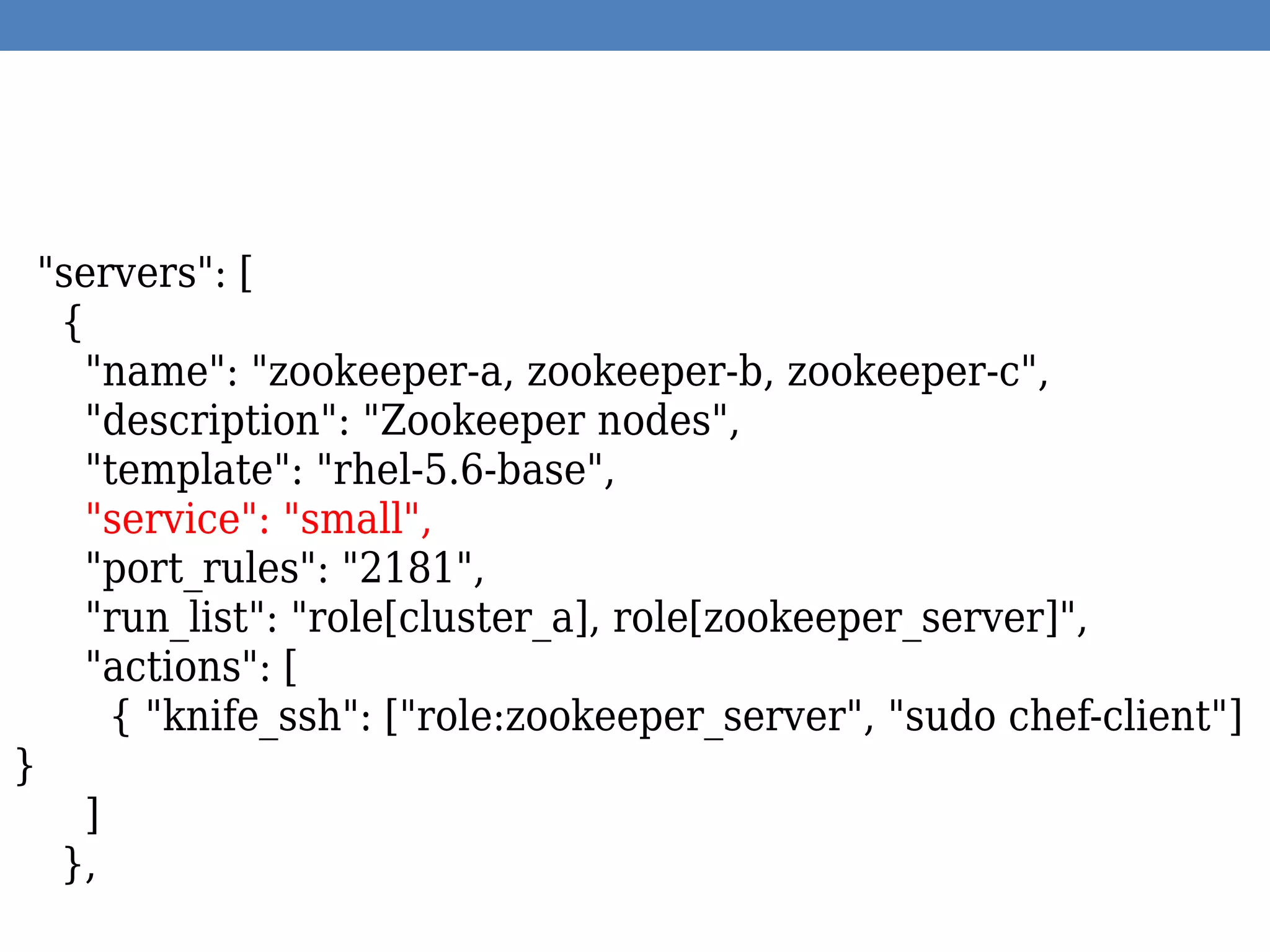 "servers": [
{
"name": "zookeeper-a, zookeeper-b, zookeeper-c",
"description": "Zookeeper nodes",
"template": "rhel-5.6-base",
"service": "small",
"port_rules": "2181",
"run_list": "role[cluster_a], role[zookeeper_server]",
"actions": [
{ "knife_ssh": ["role:zookeeper_server", "sudo chef-client"]
}
]
},
 