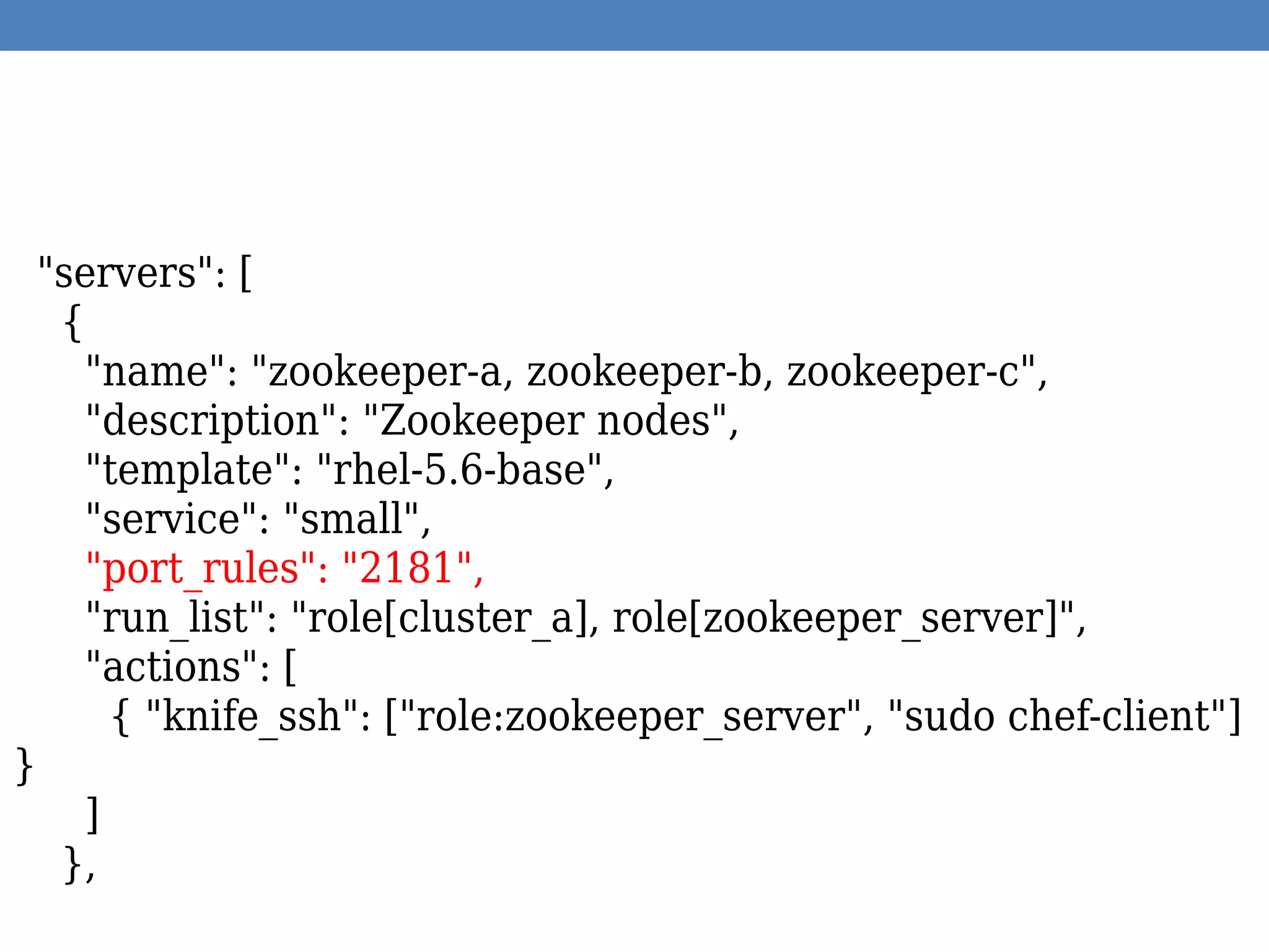 "servers": [
{
"name": "zookeeper-a, zookeeper-b, zookeeper-c",
"description": "Zookeeper nodes",
"template": "rhel-5.6-base",
"service": "small",
"port_rules": "2181",
"run_list": "role[cluster_a], role[zookeeper_server]",
"actions": [
{ "knife_ssh": ["role:zookeeper_server", "sudo chef-client"]
}
]
},
 