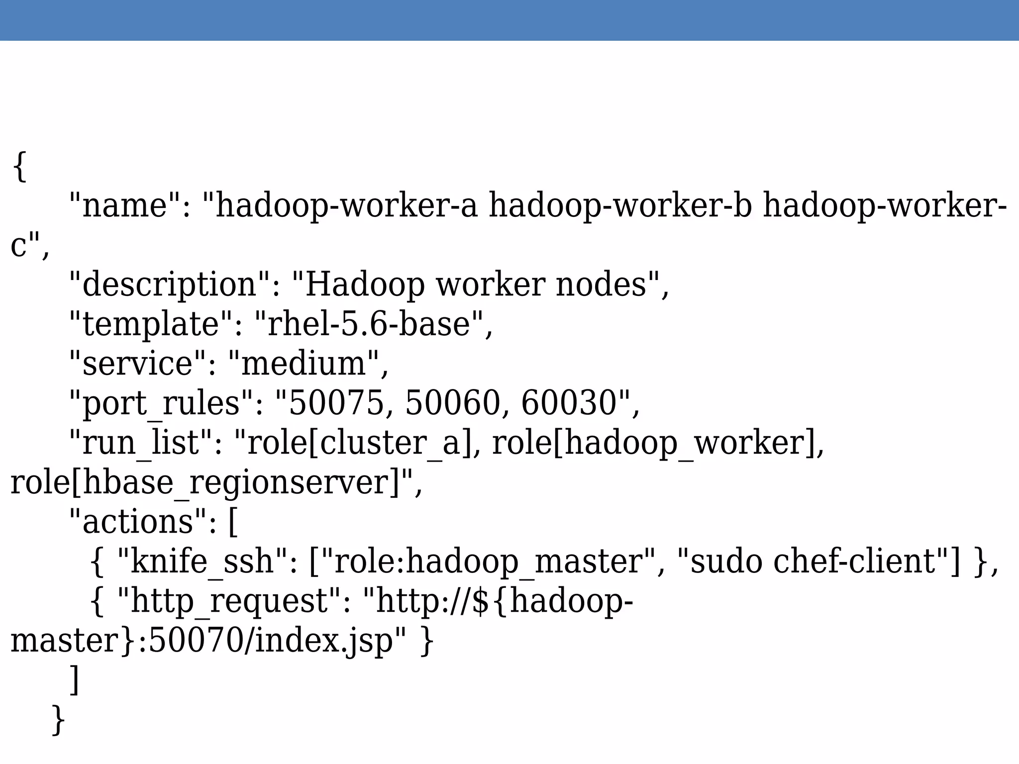 {
"name": "hadoop-worker-a hadoop-worker-b hadoop-worker-
c",
"description": "Hadoop worker nodes",
"template": "rhel-5.6-base",
"service": "medium",
"port_rules": "50075, 50060, 60030",
"run_list": "role[cluster_a], role[hadoop_worker],
role[hbase_regionserver]",
"actions": [
{ "knife_ssh": ["role:hadoop_master", "sudo chef-client"] },
{ "http_request": "http://${hadoop-
master}:50070/index.jsp" }
]
}
 