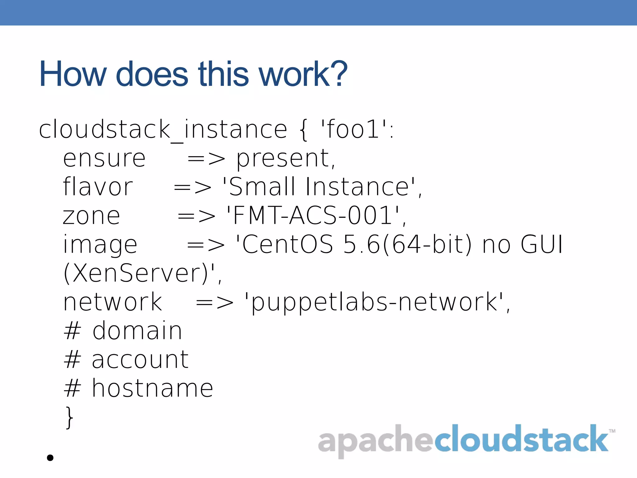 How does this work?
cloudstack_instance { 'foo1':
ensure => present,
flavor => 'Small Instance',
zone => 'FMT-ACS-001',
image => 'CentOS 5.6(64-bit) no GUI
(XenServer)',
network => 'puppetlabs-network',
# domain
# account
# hostname
}
●
 