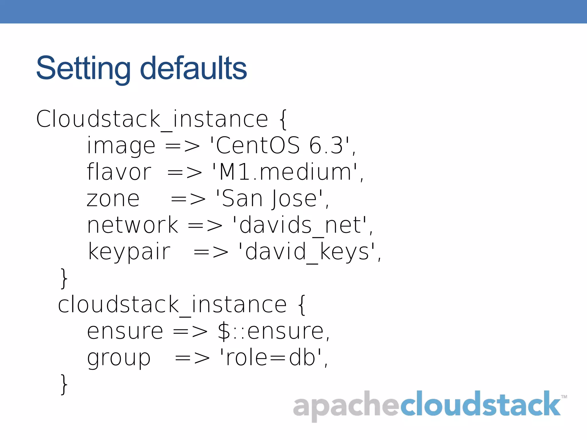 Setting defaults
Cloudstack_instance {
image => 'CentOS 6.3',
flavor => 'M1.medium',
zone => 'San Jose',
network => 'davids_net',
keypair => 'david_keys',
}
cloudstack_instance {
ensure => $::ensure,
group => 'role=db',
}
 