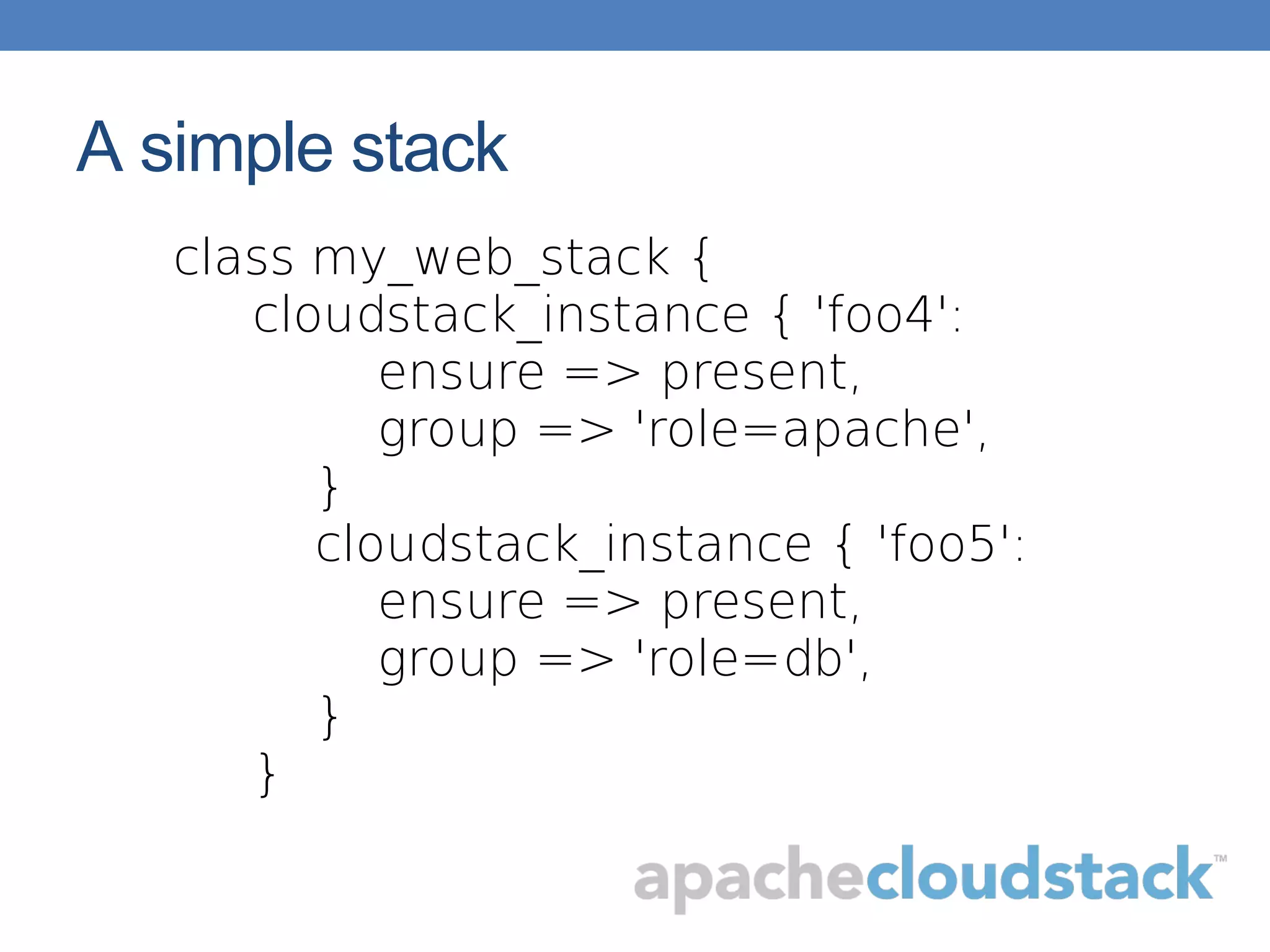 A simple stack
class my_web_stack {
cloudstack_instance { 'foo4':
ensure => present,
group => 'role=apache',
}
cloudstack_instance { 'foo5':
ensure => present,
group => 'role=db',
}
}
 