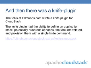 And then there was a knife-plugin
The folks at Edmunds.com wrote a knife plugin for
CloudStack
The knife plugin had the ability to define an application
stack, potentially hundreds of nodes, that are interrelated,
and provision them with a single knife command.
https://github.com/cloudstack-extras/knife-cloudstack
 