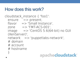 How does this work?
cloudstack_instance { 'foo1':
ensure => present,
flavor => 'Small Instance',
zone => 'FMT-ACS-001',
image => 'CentOS 5.6(64-bit) no GUI
(XenServer)',
network => 'puppetlabs-network',
# domain
# account
# hostname
}
●
 