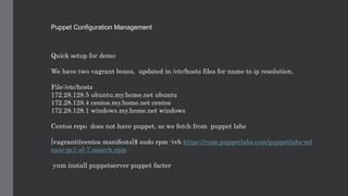 Puppet Configuration Management
Quick setup for demo
We have two vagrant boxes, updated in /etc/hosts files for name to ip resolution.
File:/etc/hosts
172.28.128.5 ubuntu.my.home.net ubuntu
172.28.128.4 centos.my.home.net centos
172.28.128.1 windows.my.home.net windows
Centos repo does not have puppet, so we fetch from puppet labs
[vagrant@centos manifests]$ sudo rpm -ivh https://yum.puppetlabs.com/puppetlabs-rel
ease-pc1-el-7.noarch.rpm
yum install puppetserver puppet facter
 
