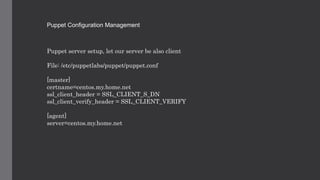 Puppet Configuration Management
Puppet server setup, let our server be also client
File: /etc/puppetlabs/puppet/puppet.conf
[master]
certname=centos.my.home.net
ssl_client_header = SSL_CLIENT_S_DN
ssl_client_verify_header = SSL_CLIENT_VERIFY
[agent]
server=centos.my.home.net
 
