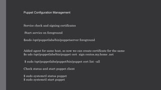 Puppet Configuration Management
Service check and signing certificates
Start service on foreground
$sudo /opt/puppetlabs/bin/puppetserver foreground
Added agent for same host, so now we can create certificate for the same
$s udo /opt/puppetlabs/bin/puppet cert sign centos.my.home .net
$ sudo /opt/puppetlabs/puppet/bin/puppet cert list –all
Check status and start puppet client
$ sudo systemctl status puppet
$ sudo systemctl start puppet
 