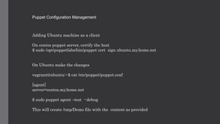 Puppet Configuration Management
Adding Ubuntu machine as a client
On centos puppet server, certify the host
$ sudo /opt/puppetlabs/bin/puppet cert sign ubuntu.my.home.net
On Ubuntu make the changes
vagrant@ubuntu:~$ cat /etc/puppet/puppet.conf
[agent]
server=centos.my.home.net
$ sudo puppet agent –test --debug
This will create /tmp/Demo file with the content as provided
 