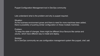 Puppet Configuration Management tool in DevOps community
Lets understand what is the problem and why is puppet required.
Situation:
As the business environment grows and there is need for more machines been added,
there is possiblitiy of pushing similar configuration on these multiple machines.
Problem:
To keep the state of changes, there might be different linux flavours like centos and
ubuntu, which have different way to install and deploy.
Solution:
So in DevOps community we use configuration management system like puppet, chef, salt.
 