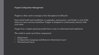 Puppet Configuration Management
Puppet is often used to manage a host throughout its lifecycle:
from initial build and installation, to upgrades, maintenance, and finally to end-of-life,
when you move services elsewhere. Puppet is designed to continuously interact with
your hosts
Puppet has a simple operating model that is easy to understand and implement.
The model is made up of three components:
• Deployment
• Configuration Language and Resource Abstraction Layer
• Transactional Layer
 