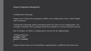 Puppet Configuration Management
Configuration Language
Puppet uses a declarative language to define your configuration items, which Puppet
calls “resources.”
A declarative language makes statements about the state of your configuration - for
example, it declares that a package should be installed or a service should be started.
E.g. In Puppet, we define a configuration resource for the vim package.
A Puppet Resource
package { "vim":
ensure => present,
}
Puppet further takes care of installing it appropriately on different linux flavoures
 
