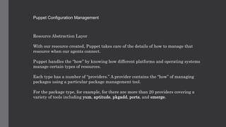 Puppet Configuration Management
Resource Abstraction Layer
With our resource created, Puppet takes care of the details of how to manage that
resource when our agents connect.
Puppet handles the “how” by knowing how different platforms and operating systems
manage certain types of resources.
Each type has a number of “providers.” A provider contains the “how” of managing
packages using a particular package management tool.
For the package type, for example, for there are more than 20 providers covering a
variety of tools including yum, aptitude, pkgadd, ports, and emerge.
 