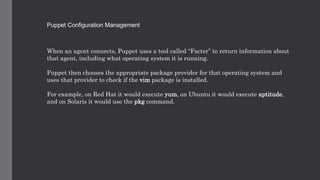 Puppet Configuration Management
When an agent connects, Puppet uses a tool called “Facter” to return information about
that agent, including what operating system it is running.
Puppet then chooses the appropriate package provider for that operating system and
uses that provider to check if the vim package is installed.
For example, on Red Hat it would execute yum, on Ubuntu it would execute aptitude,
and on Solaris it would use the pkg command.
 