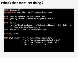 What's	
  that	
  container	
  doing	
  ?
FROM fedora:20
MAINTAINER scollier <scollier@redhat.com>
RUN yum -y update && yum clean all
RUN yum -y install couchdb && yum clean all
RUN sed 
-e 's/^bind_address = .*$/bind_address = 0.0.0.0/' 
-i /etc/couchdb/default.ini
ADD local.ini /etc/couchdb/local.ini
EXPOSE 5984
CMD ["/bin/sh", "-e", "/usr/bin/couchdb",
"-a", "/etc/couchdb/default.ini",
"-a", "/etc/couchdb/local.ini",
"-b", "-r", "5", "-R"]
 