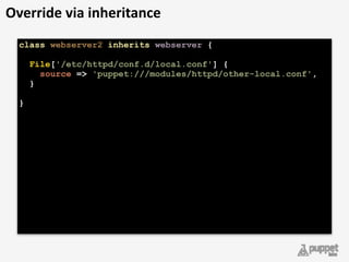 class webserver2 inherits webserver { 
 
File['/etc/httpd/conf.d/local.conf'] { 
source => 'puppet:///modules/httpd/other-local.conf', 
} 
 
} 
Override	
  via	
  inheritance
 