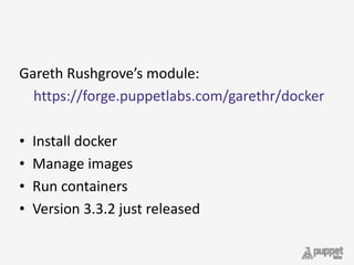 Gareth	
  Rushgrove’s	
  module:	
  	
  
	
  	
  	
  	
  https://forge.puppetlabs.com/garethr/docker	
  
• Install	
  docker	
  
• Manage	
  images	
  
• Run	
  containers	
  
• Version	
  3.3.2	
  just	
  released
 
