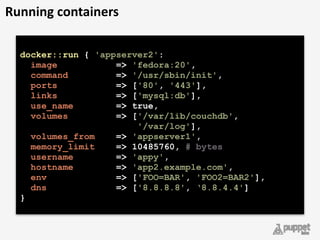 docker::run { 'appserver2': 
image => 'fedora:20', 
command => '/usr/sbin/init', 
ports => ['80', '443'], 
links => ['mysql:db'], 
use_name => true, 
volumes => ['/var/lib/couchdb',
'/var/log'], 
volumes_from => 'appserver1', 
memory_limit => 10485760, # bytes  
username => 'appy', 
hostname => 'app2.example.com', 
env => ['FOO=BAR', 'FOO2=BAR2'], 
dns => ['8.8.8.8', ‘8.8.4.4']
}
Running	
  containers
 