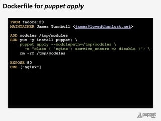 Dockerfile	
  for	
  puppet	
  apply
FROM fedora:20 
MAINTAINER James Turnbull <james@lovedthanlost.net> 
 
ADD modules /tmp/modules 
RUN yum -y install puppet;  
puppet apply --modulepath=/tmp/modules 
-e "class { 'nginx': service_ensure => disable }”; 
rm -rf /tmp/modules 
 
EXPOSE 80 
CMD ["nginx"] 
 