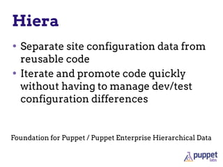 Hiera
• Separate site configuration data from
reusable code
• Iterate and promote code quickly
without having to manage dev/test
configuration differences
Foundation for Puppet / Puppet Enterprise Hierarchical Data
 