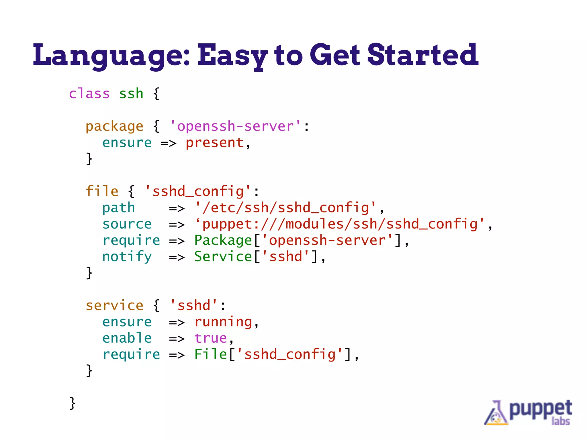 Language: Easy to Get Started
class ssh {
!
package { 'openssh-server':
ensure => present,
}
!
file { 'sshd_config':
path => '/etc/ssh/sshd_config',
source => ‘puppet:///modules/ssh/sshd_config',
require => Package['openssh-server'],
notify => Service['sshd'],
}
!
service { 'sshd':
ensure => running,
enable => true,
require => File['sshd_config'],
}
!
}
 