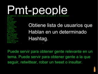 Pmt-people
Puede servir para obtener gente relevante en un
tema. Puede servir para obtener gente a la que
seguir, retwittear, robar un tweet o insultar.
Obtiene lista de usuarios que
Hablan en un determinado
Hashtag.
 