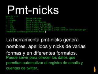 Pmt-nicks
La herramienta pmt-nicks genera
nombres, apellidos y nicks de varias
formas y en diferentes formatos.
Puede servir para ofrecer los datos que
permitan automatizar el registro de emails y
cuentas de twitter.
 