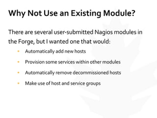 Why	
  Not	
  Use	
  an	
  Existing	
  Module?
There	
  are	
  several	
  user-­‐submitted	
  Nagios	
  modules	
  in	
  
the	
  Forge,	
  but	
  I	
  wanted	
  one	
  that	
  would:	
  
• Automatically	
  add	
  new	
  hosts	
  
• Provision	
  some	
  services	
  within	
  other	
  modules	
  
• Automatically	
  remove	
  decommissioned	
  hosts	
  
• Make	
  use	
  of	
  host	
  and	
  service	
  groups
 