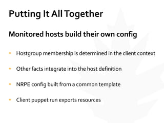 Putting	
  It	
  All	
  Together
Monitored	
  hosts	
  build	
  their	
  own	
  config	
  
• Hostgroup	
  membership	
  is	
  determined	
  in	
  the	
  client	
  context	
  
• Other	
  facts	
  integrate	
  into	
  the	
  host	
  definition	
  
• NRPE	
  config	
  built	
  from	
  a	
  common	
  template	
  
• Client	
  puppet	
  run	
  exports	
  resources
 
