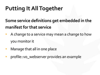 Putting	
  It	
  All	
  Together
Some	
  service	
  definitions	
  get	
  embedded	
  in	
  the	
  
manifest	
  for	
  that	
  service	
  
• A	
  change	
  to	
  a	
  service	
  may	
  mean	
  a	
  change	
  to	
  how	
  
you	
  monitor	
  it	
  
• Manage	
  that	
  all	
  in	
  one	
  place	
  
• profile::vo_webserver	
  provides	
  an	
  example
 