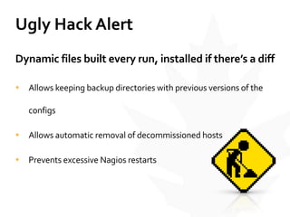 Ugly	
  Hack	
  Alert
Dynamic	
  files	
  built	
  every	
  run,	
  installed	
  if	
  there’s	
  a	
  diff	
  
• Allows	
  keeping	
  backup	
  directories	
  with	
  previous	
  versions	
  of	
  the	
  
configs	
  
• Allows	
  automatic	
  removal	
  of	
  decommissioned	
  hosts	
  
• Prevents	
  excessive	
  Nagios	
  restarts
 